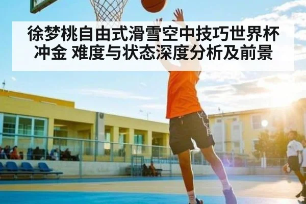 徐梦桃自由式滑雪空中技巧世界杯冲金 难度与状态深度分析及前景