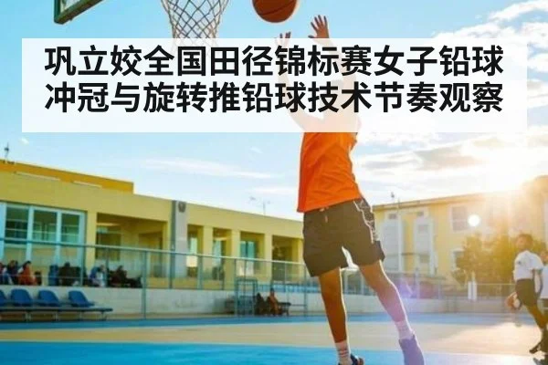 巩立姣全国田径锦标赛女子铅球冲冠与旋转推铅球技术节奏观察