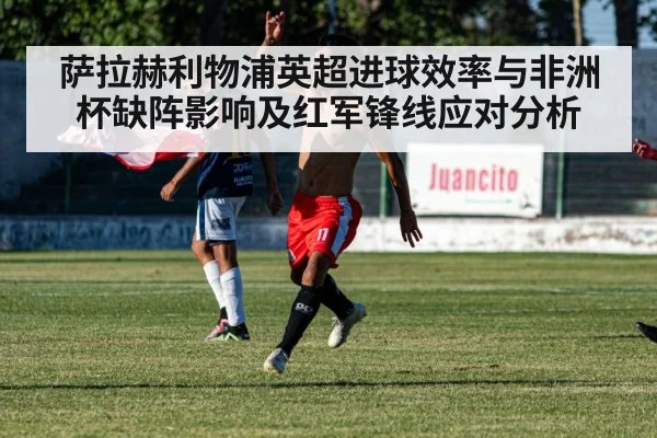 萨拉赫利物浦英超进球效率与非洲杯缺阵影响及红军锋线应对分析