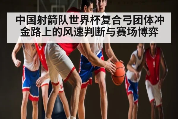 中国射箭队世界杯复合弓团体冲金路上的风速判断与赛场博弈