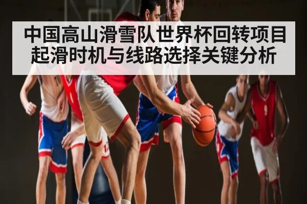 中国高山滑雪队世界杯回转项目起滑时机与线路选择关键分析